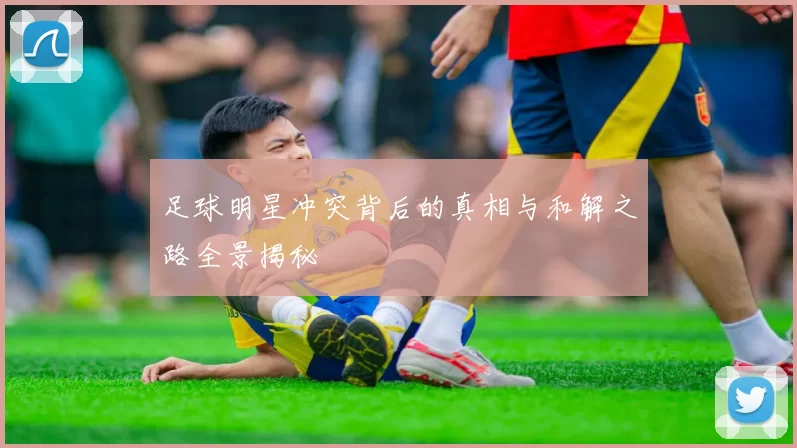 足球明星冲突背后的真相与和解之路全景揭秘
