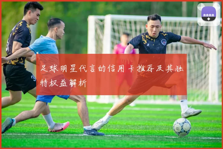 足球明星代言的信用卡推荐及其独特权益解析