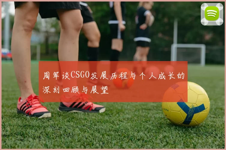 周军谈CSGO发展历程与个人成长的深刻回顾与展望
