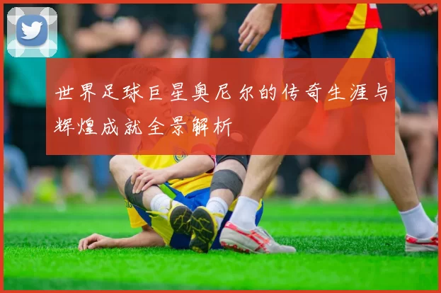 世界足球巨星奥尼尔的传奇生涯与辉煌成就全景解析