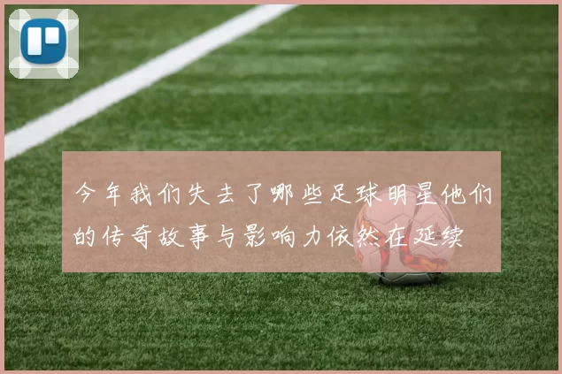 今年我们失去了哪些足球明星他们的传奇故事与影响力依然在延续