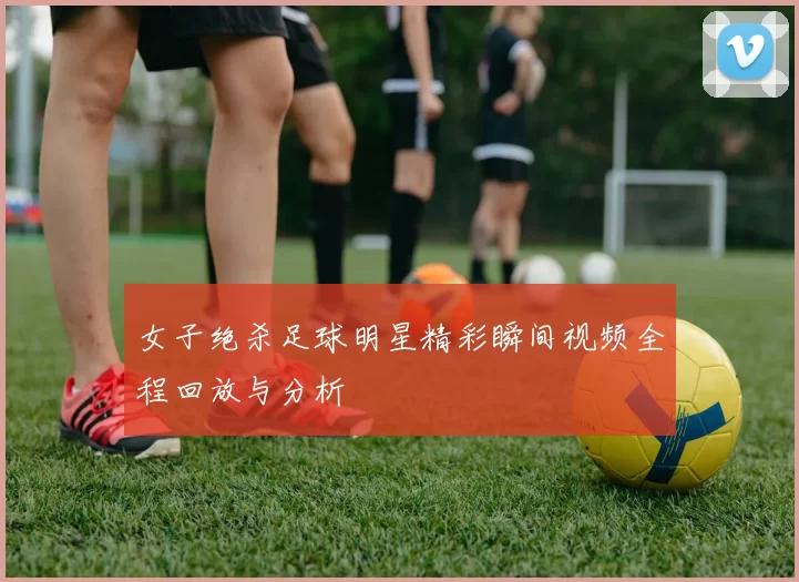 女子绝杀足球明星精彩瞬间视频全程回放与分析