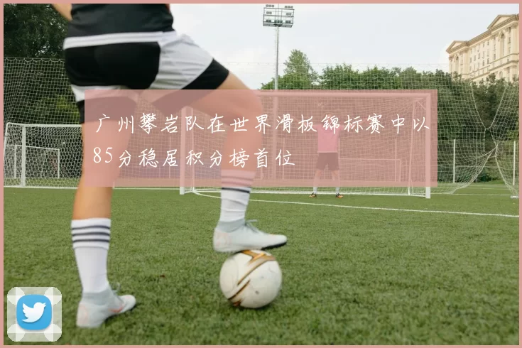 广州攀岩队在世界滑板锦标赛中以85分稳居积分榜首位