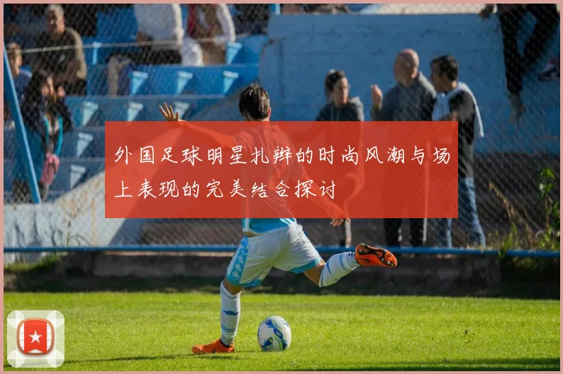外国足球明星扎辫的时尚风潮与场上表现的完美结合探讨