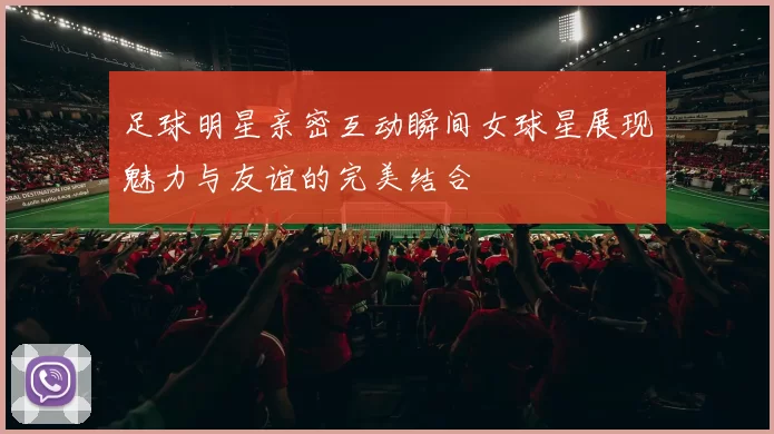 足球明星亲密互动瞬间女球星展现魅力与友谊的完美结合