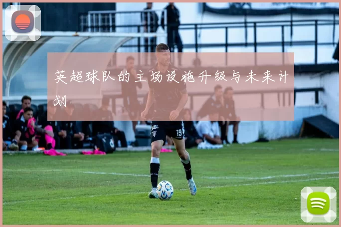 英超球队的主场设施升级与未来计划