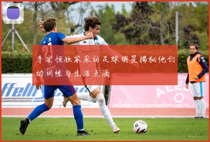 李宗恒独家采访足球明星揭秘他们的训练与生活点滴