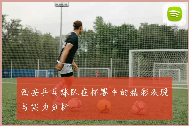 西安乒乓球队在杯赛中的精彩表现与实力分析