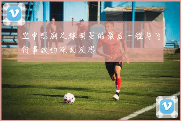 空中悲剧足球明星的最后一程与飞行事故的深刻反思