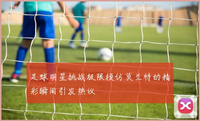 足球明星挑战极限模仿莫兰特的精彩瞬间引发热议