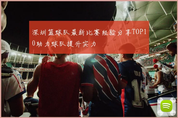 深圳篮球队最新比赛经验分享TOP10助力球队提升实力