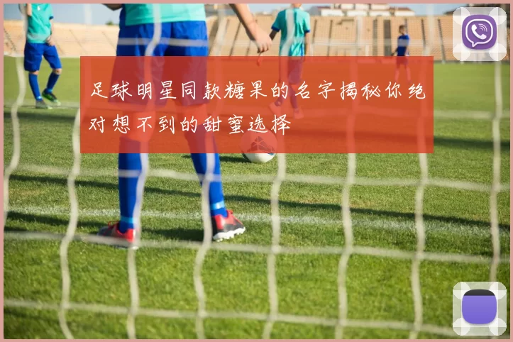 足球明星同款糖果的名字揭秘你绝对想不到的甜蜜选择