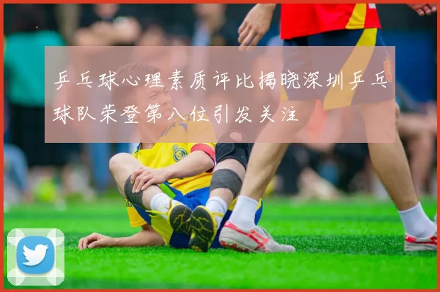 乒乓球心理素质评比揭晓深圳乒乓球队荣登第八位引发关注