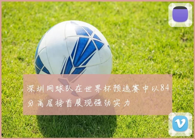 深圳网球队在世界杯预选赛中以84分高居榜首展现强劲实力