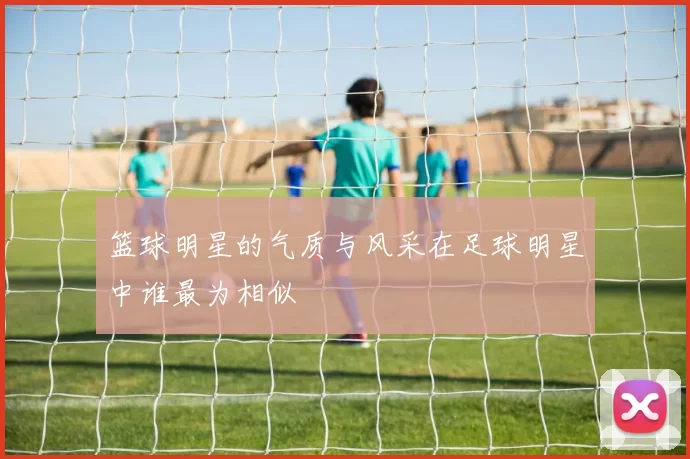 篮球明星的气质与风采在足球明星中谁最为相似