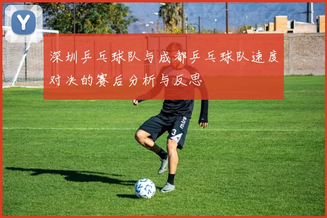 深圳乒乓球队与成都乒乓球队速度对决的赛后分析与反思