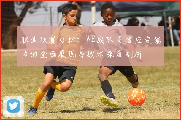 职业联赛分析：WE战队灵活应变能力的全面展现与战术深度剖析
