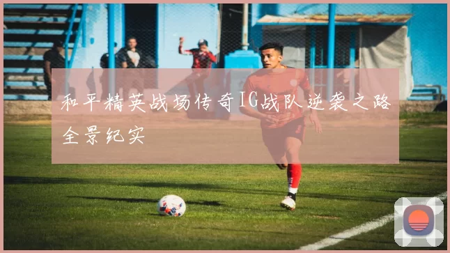 和平精英战场传奇IG战队逆袭之路全景纪实