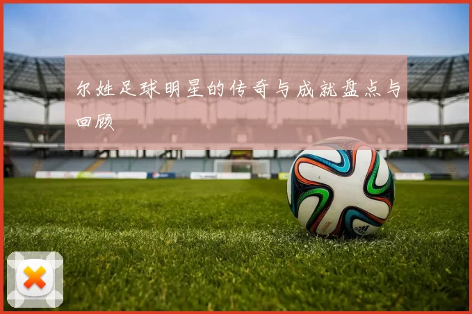 尔姓足球明星的传奇与成就盘点与回顾