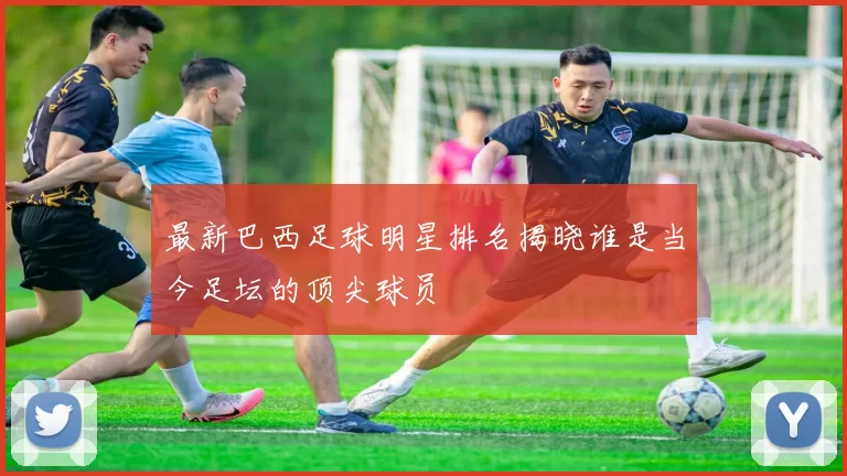 最新巴西足球明星排名揭晓谁是当今足坛的顶尖球员