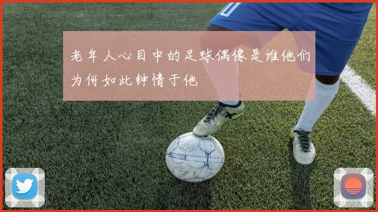老年人心目中的足球偶像是谁他们为何如此钟情于他