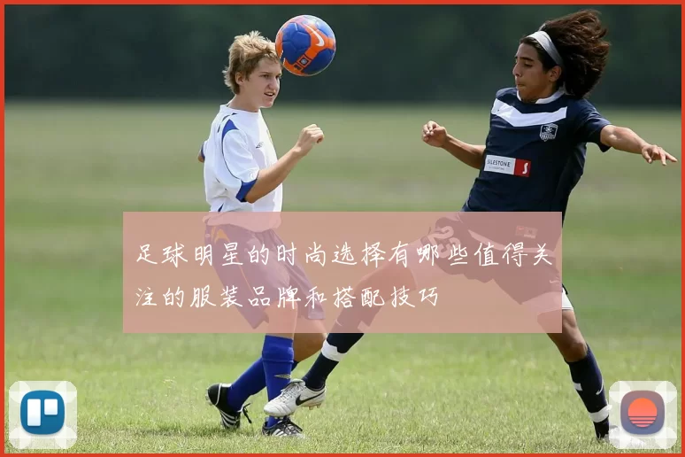 足球明星的时尚选择有哪些值得关注的服装品牌和搭配技巧