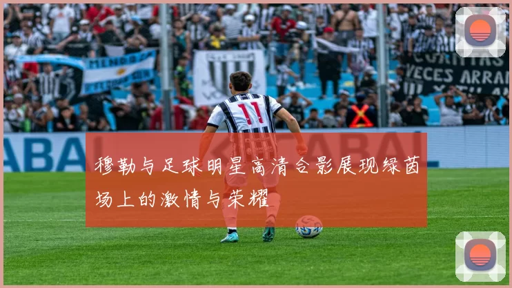 穆勒与足球明星高清合影展现绿茵场上的激情与荣耀