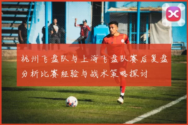杭州飞盘队与上海飞盘队赛后复盘分析比赛经验与战术策略探讨