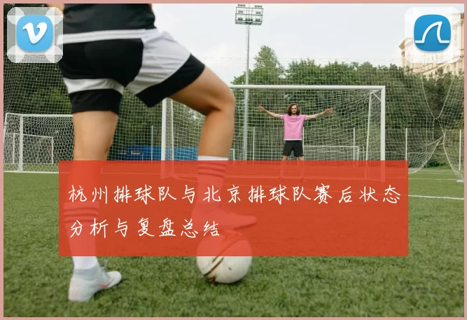 杭州排球队与北京排球队赛后状态分析与复盘总结