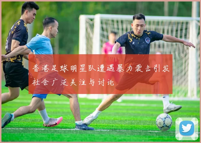 香港足球明星队遭遇暴力袭击引发社会广泛关注与讨论