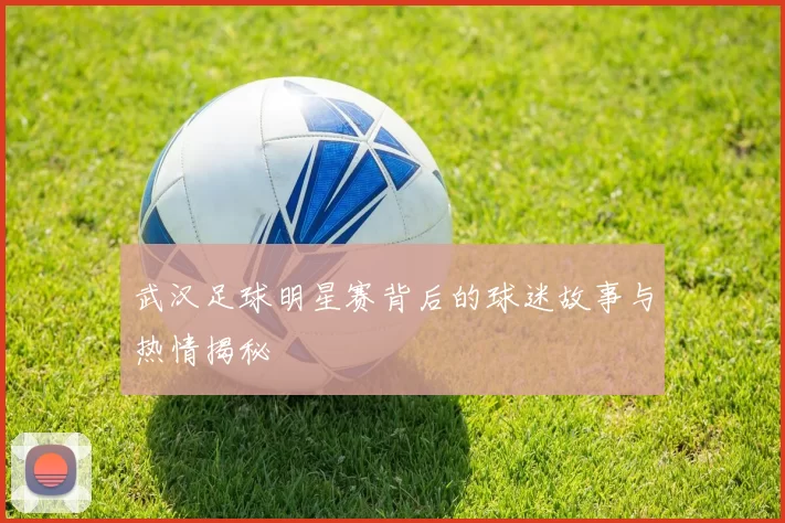 武汉足球明星赛背后的球迷故事与热情揭秘