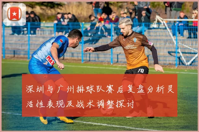 深圳与广州排球队赛后复盘分析灵活性表现及战术调整探讨