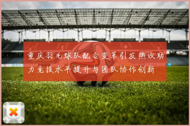 重庆羽毛球队配合变革引发热议助力竞技水平提升与团队协作创新