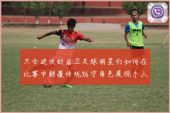 只会进攻的后卫足球明星们如何在比赛中颠覆传统防守角色展现个人魅力与实力