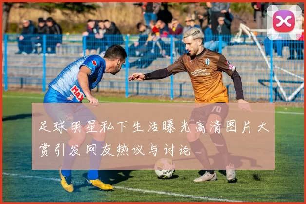 足球明星私下生活曝光高清图片大赏引发网友热议与讨论