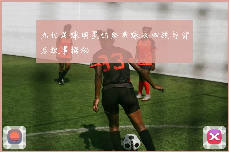 九位足球明星的经典球衣回顾与背后故事揭秘