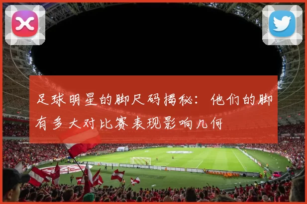 足球明星的脚尺码揭秘：他们的脚有多大对比赛表现影响几何