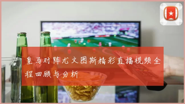 皇马对阵尤文图斯精彩直播视频全程回顾与分析