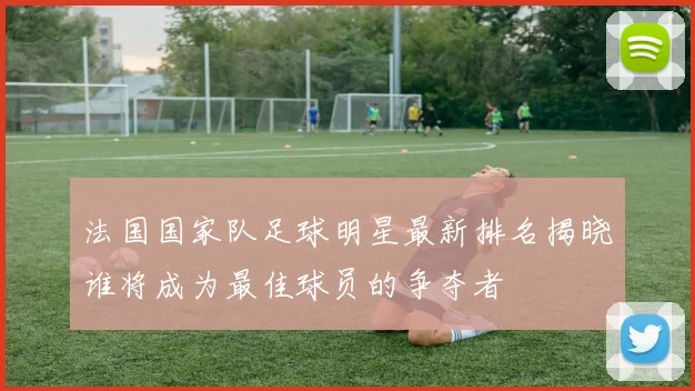 法国国家队足球明星最新排名揭晓谁将成为最佳球员的争夺者