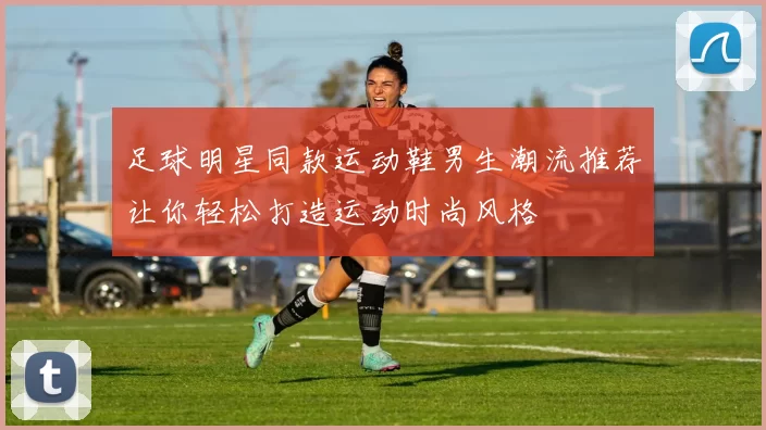 足球明星同款运动鞋男生潮流推荐让你轻松打造运动时尚风格