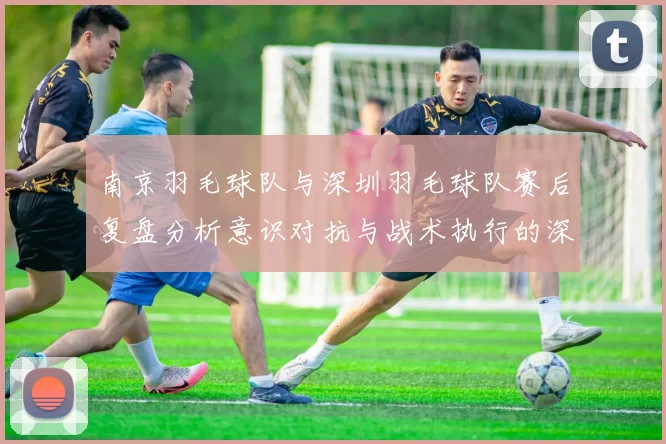 南京羽毛球队与深圳羽毛球队赛后复盘分析意识对抗与战术执行的深度探讨