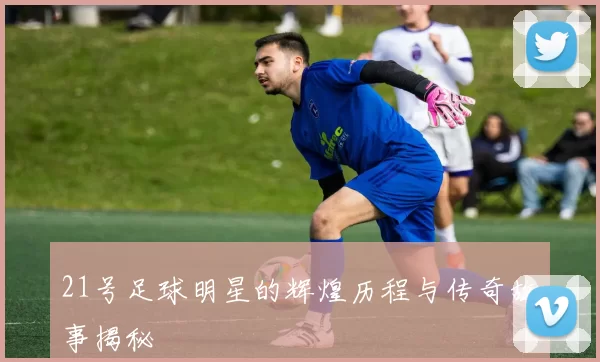 21号足球明星的辉煌历程与传奇故事揭秘