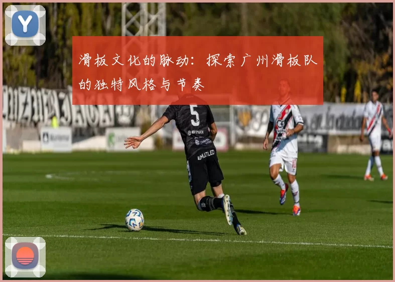 滑板文化的脉动：探索广州滑板队的独特风格与节奏