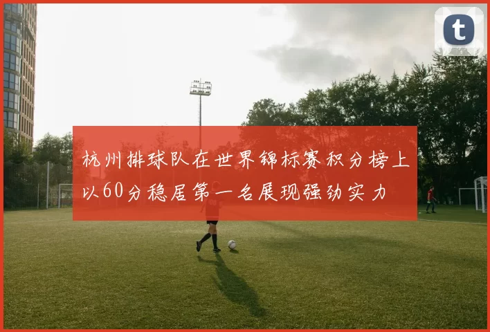 杭州排球队在世界锦标赛积分榜上以60分稳居第一名展现强劲实力