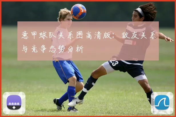 意甲球队关系图高清版：敌友关系与竞争态势分析