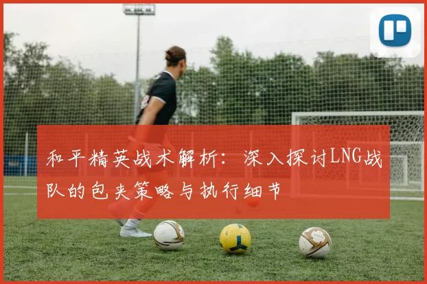 和平精英战术解析：深入探讨LNG战队的包夹策略与执行细节