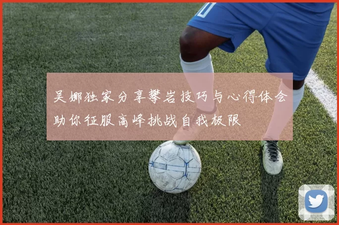 吴娜独家分享攀岩技巧与心得体会助你征服高峰挑战自我极限