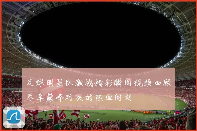 足球明星队激战精彩瞬间视频回顾尽享巅峰对决的热血时刻
