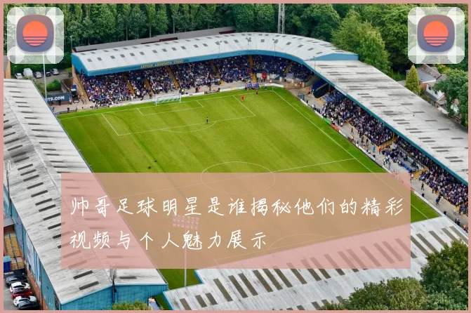 帅哥足球明星是谁揭秘他们的精彩视频与个人魅力展示