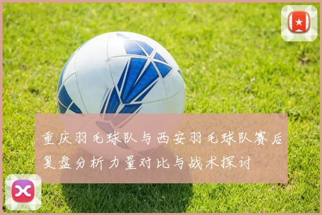 重庆羽毛球队与西安羽毛球队赛后复盘分析力量对比与战术探讨